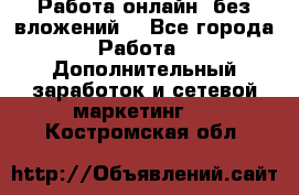 Работа онлайн, без вложений. - Все города Работа » Дополнительный заработок и сетевой маркетинг   . Костромская обл.